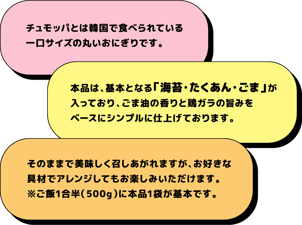 チュモッパとは韓国で食べられている一口サイズの丸いおにぎりです。 本品は、基本となる「海苔・たくあん・ごま」が入っており、ごま油の香りと鶏ガラの旨みをベースにシンプルに仕上げております。 そのままで美味しく召しあがれますが、お好きな具材でアレンジしてもお楽しみいただけます。※ご飯1合半（500g）に本品1袋が基本です。