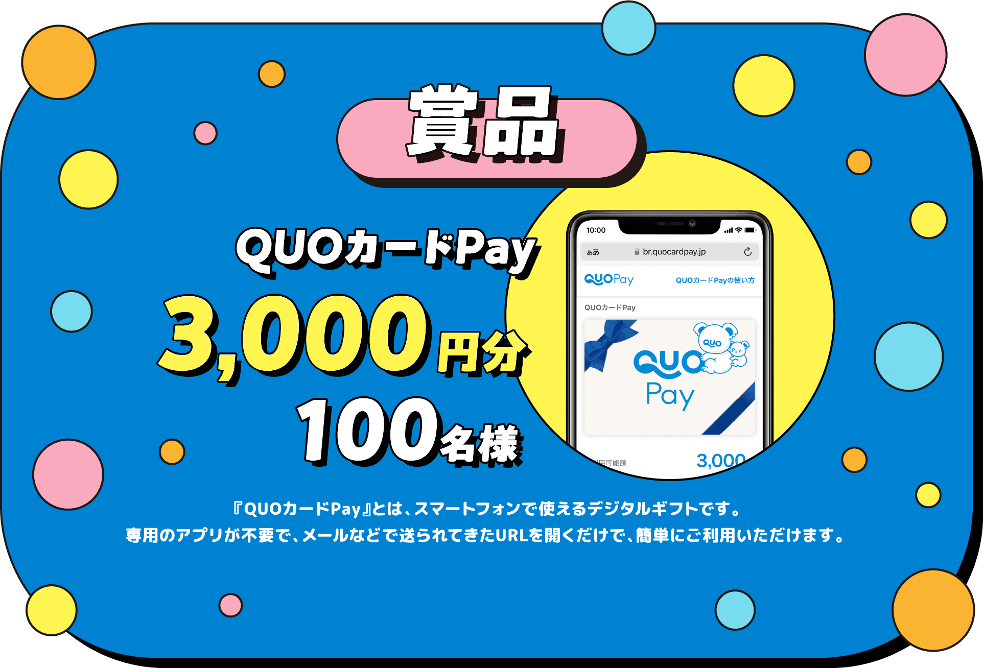 賞品 QUOカードPay 3,000円分 100名様 『QUOカードPay』とは、スマートフォンで使えるデジタルギフトです。専用のアプリが不要で、メールなどで送られてきたURLを開くだけで、簡単にご利用いただけます。 