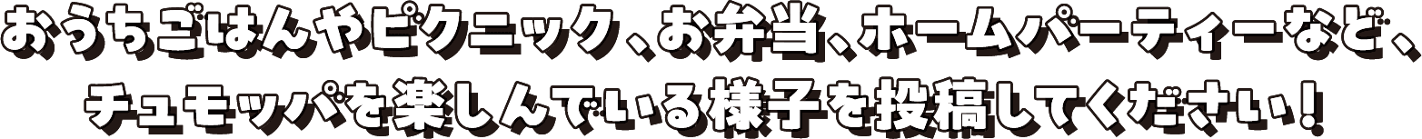 おうちごはんやピクニック、お弁当、ホームパーティーなど、チュモッパを楽しんでいる様子を投稿してください！